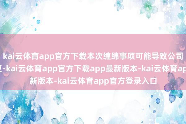 kai云体育app官方下载本次缠绵事项可能导致公司适度权发生变更-kai云体育app官方下载app最新版本-kai云体育app官方登录入口