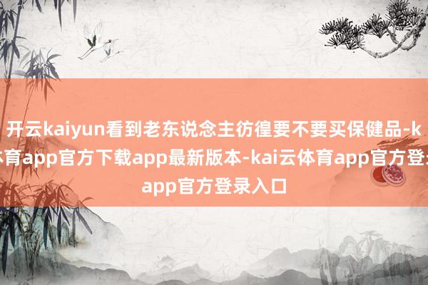 开云kaiyun看到老东说念主彷徨要不要买保健品-kai云体育app官方下载app最新版本-kai云体育app官方登录入口